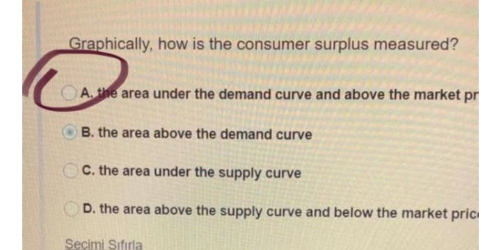 Graphically, how is the consumer surplus measured?
A. the area under the demand curve and above the market pr
B. the area above the demand curve
C. the area under the supply curve
D. the area above the supply curve and below the market pric
Seçimi Sıfırla
