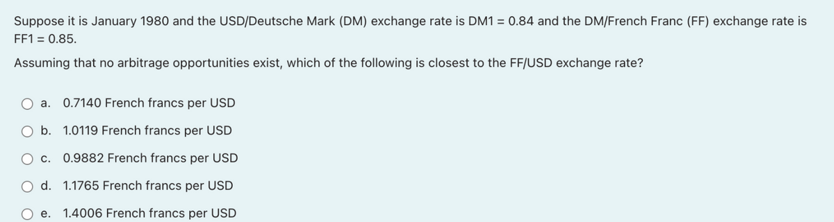 Suppose it is January 1980 and the USD/Deutsche Mark (DM) exchange rate is DM1 = 0.84 and the DM/French Franc (FF) exchange rate is
FF1 = 0.85.
Assuming that no arbitrage opportunities exist, which of the following is closest to the FF/USD exchange rate?
a. 0.7140 French francs per USD
O b. 1.0119 French francs per USD
c. 0.9882 French francs per USD
d. 1.1765 French francs per USD
е.
1.4006 French francs per USD
