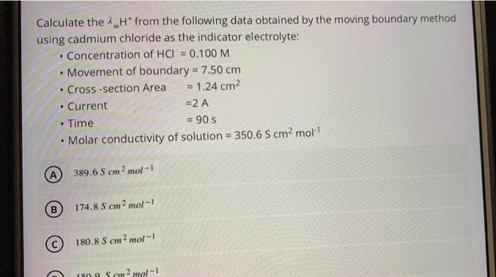 Calculate the H* from the following data obtained by the moving boundary method
using cadmium chloride as the indicator electrolyte:
• Concentration of HCI = 0.100 M
• Movement of boundary = 7.50 cm
%3D
Cross -section Area
= 1.24 cm2
Current
=2 A
• Time
• Molar conductivity of solution 350.6 S cm2 mol
= 90 s
!3!
389.6 S cm² mol-
B.
174.8 S cm2 mol-1
180.8 S cm? mol-1
150. A S cm 2 mol-
