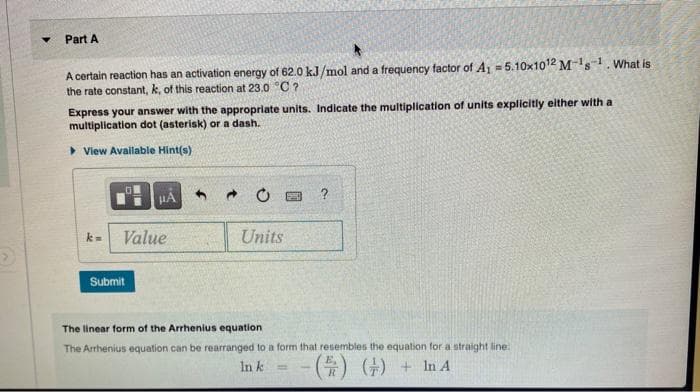 Part A
A certain reaction has an activation energy of 62.0 kJ/mol and a frequency factor of Aj = 5.10x1012 Ms1. What is
the rate constant, k, of this reaction at 23.0 C?
Express your answer with the appropriate units. Indicate the multiplication of units explicitly either with a
multiplication dot (asterisk) or a dash.
> View Available Hint(s)
Value
Units
k=
Submit
The linear form of the Arrhenius equation
The Arrhenius equation can be rearranged to a form that resembles the equation for a straight line:
( (+) + In A
E,
In k
