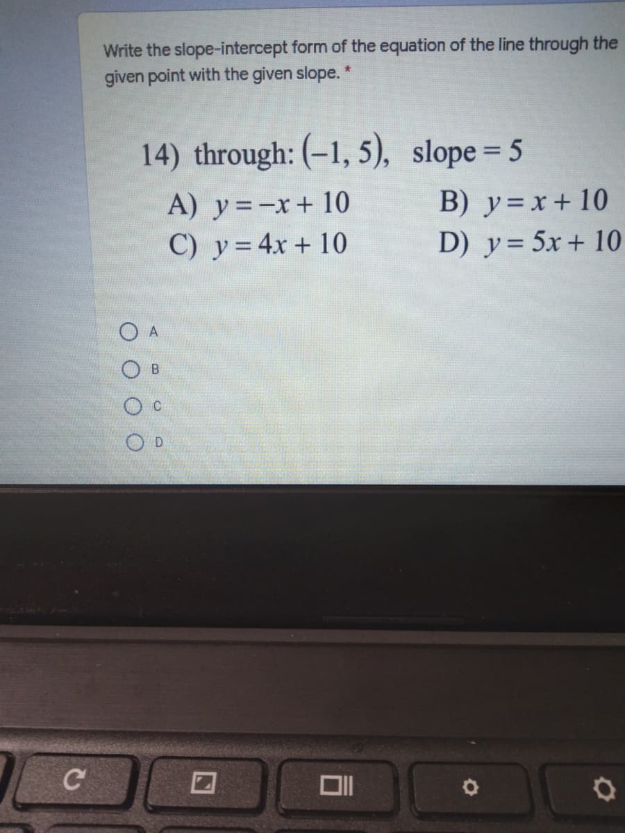 Write the slope-intercept form of the equation of the line through the
given point with the given slope. *
14) through: (-1, 5), slope= 5
B) y=x+ 10
A) y=-x+ 10
C) y= 4x + 10
D) y= 5x + 10
A
B
C
D
C
