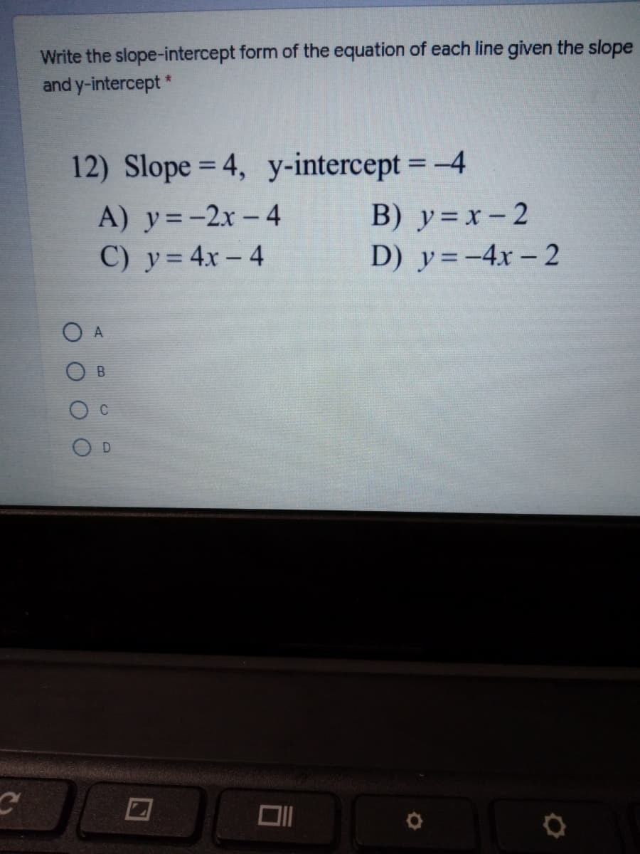 Write the slope-intercept form of the equation of each line given the slope
and y-intercept *
12) Slope = 4, y-intercept = -4
%3D
A) y=-2x- 4
C) y= 4x - 4
B) y=x- 2
D) y=-4x - 2
A
