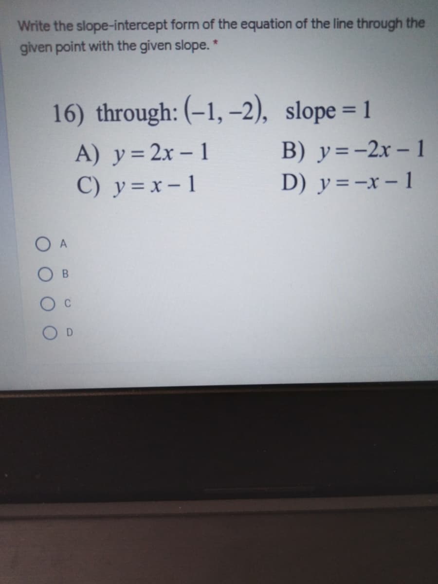 Write the slope-intercept form of the equation of the line through the
given point with the given slope. *
16) through: (-1, –2), slope =
%3D
A) y=2x- 1
B) y=-2x – 1
D) y=-x - 1
C) y = x- 1
