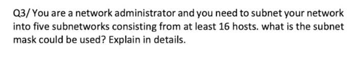 Q3/ You are a network administrator and you need to subnet your network
into five subnetworks consisting from at least 16 hosts. what is the subnet
mask could be used? Explain in details.
