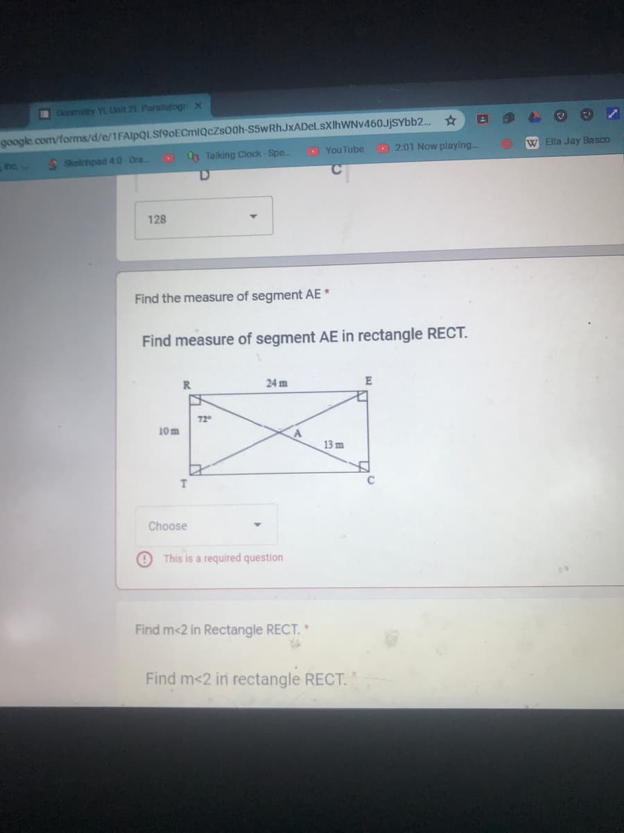 Geortetry YL Unit 2E Paralleogr X
google.com/forms/d/e/1FAlpQLSf9oECmlQcZs00h-S5wRhJxADeLsXlhWNv460JjSYbb2..
th Talking Clock-Spe..
- YouTube
- 2:01 Now playing.
W Ella Jay Basco
hc.
S Skelchpad 4.0 Dra.
128
Find the measure of segment AE *
Find measure of segment AE in rectangle RECT.
R.
24 m
E
72°
10m
13 m
T.
Choose
This is a required question
Find m<2 in Rectangle RECT. *
Find m<2 in rectangle RECT.
