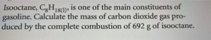 Isooctane, CgH18), is one of the main constituents of
gasoline. Calculate the mass of carbon dioxide gas pro-
duced by the complete combustion of 692 g of isooctane.
