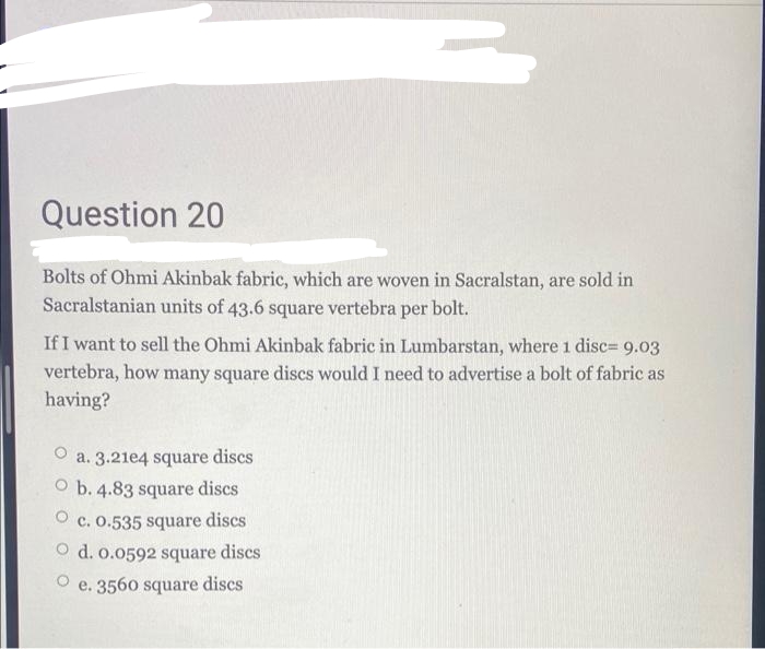 Question 20
Bolts of Ohmi Akinbak fabric, which are woven in Sacralstan, are sold in
Sacralstanian units of 43.6 square vertebra per bolt.
If I want to sell the Ohmi Akinbak fabric in Lumbarstan, where 1 disc= 9.03
vertebra, how many square discs would I need to advertise a bolt of fabric as
having?
O a. 3.21e4 square discs
O b. 4.83 square discs
O c. 0.535 square discs
O d. o.0592 square discs
e. 3560 square discs
