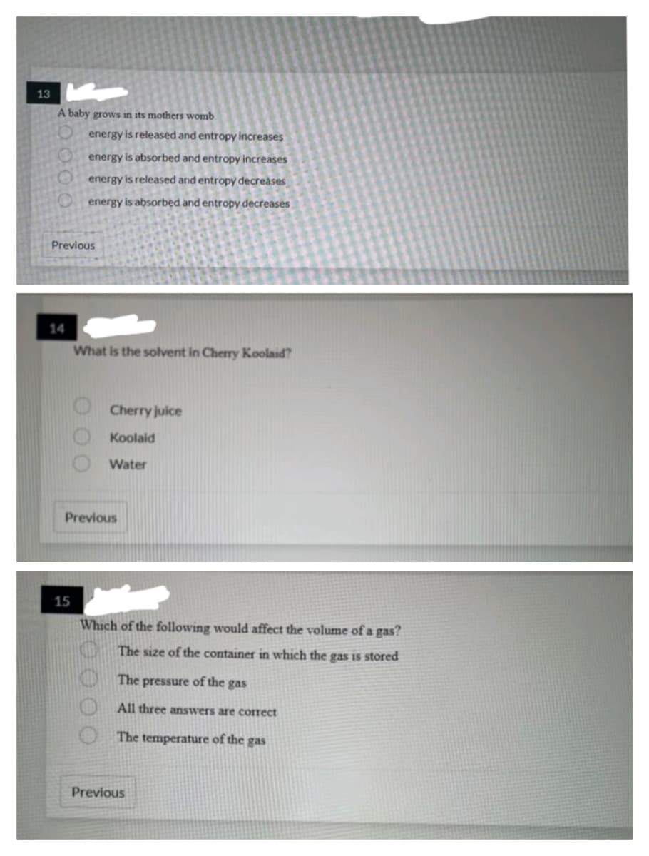 13
A baby grows in its mothers womb.
energy is released and entropy increases
energy is absorbed and entropy increases
energy is released and entropy decreases
energy is absorbed and entropy decreases
Previous
14
What is the solvent in Cherry Koolaid?
Cherry juice
Koolaid
Water
Previous
15
Which of the following would affect the volume of a gas?
The size of the container in which the gas I5 stored
The pressure of the gas
All three answers are correct
The temperature of the gas
Previous
