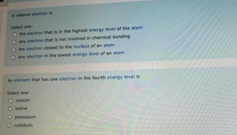 A valence electron is
Select one
the electron that is in the highest energy level of the atom
any electron that is not involved in chemical bonding
O the electron closest to the nucleus of an atom
any electron in the lowest energy level of an atom
An element that has one electron in the fourth energy level is
Select one:
O cesium
O lodine
O potassium
O rubidium
