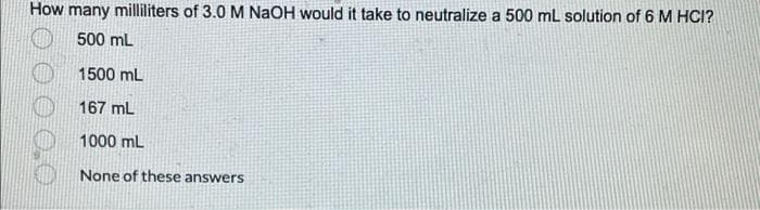 How many milliliters of 3.0 M NaOH would it take to neutralize a 500 mL solution of 6 M HCI?
500 mL
1500 mL
167 mL
1000 mL
None of these answers
