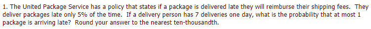 1. The United Package Service has a policy that states if a package is delivered late they will reimburse their shipping fees. They
deliver packages late only 5% of the time. If a delivery person has 7 deliveries one day, what is the probability that at most 1
package is arriving late? Round your answer to the nearest ten-thousandth.
