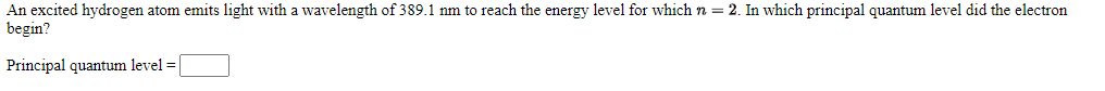 An excited hydrogen atom emits light with a wavelength of 389.1 nm to reach the energy level for which n = 2. In which principal quantum level did the electron
begin?
Principal quantum level =
