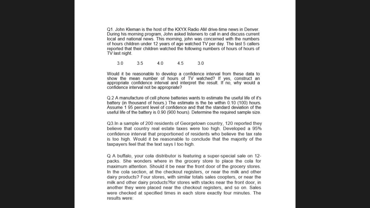 Q1. John Kleman is the host of the KXYX Radio AM drive-time news in Denver.
During his morning program, John asked listeners to call in and discuss current
local and national news. This morning, john was concerned with the numbers
of hours children under 12 years of age watched TV per day. The last 5 callers
reported that their children watched the following numbers of hours of hours of
TV last night.
3.0
3.5
4.0
4.5
3.0
Would it be reasonable to develop a confidence interval from these data to
show the mean number of hours of TV watched? If yes, construct an
appropriate confidence interval and interpret the result. If no, why would a
confidence interval not be appropriate?
Q.2 A manufacture of cell phone batteries wants to estimate the useful life of it's
battery (in thousand of hours.) The estimate is the be within 0.10 (100) hours.
Assume 1 95 percent level of confidence and that the standard deviation of the
useful life of the battery is 0.90 (900 hours). Determine the required sample size.
Q3.In a sample of 200 residents of Georgetown country, 120 reported they
believe that country real estate taxes were too high. Developed a 95%
confidence interval that proportioned of residents who believe the tax rate
is too high. Would it be reasonable to conclude that the majority of the
taxpayers feel that the text says I too high.
QA buffalo, your cola distributor is featuring a super-special sale on 12-
packs. She wonders where in the grocery store to place the cola for
maximum attention. Should it be near the front door of the grocery stores.
In the cola section, at the checkout registers, or near the milk and other
dairy products? Four stores, with similar totals sales coopters, or near the
milk and other dairy products?for stores with stacks near the front door, in
another they were placed near the checkout registers, and so on. Sales
were checked at specified times in each store exactly four minutes. The
results were:
