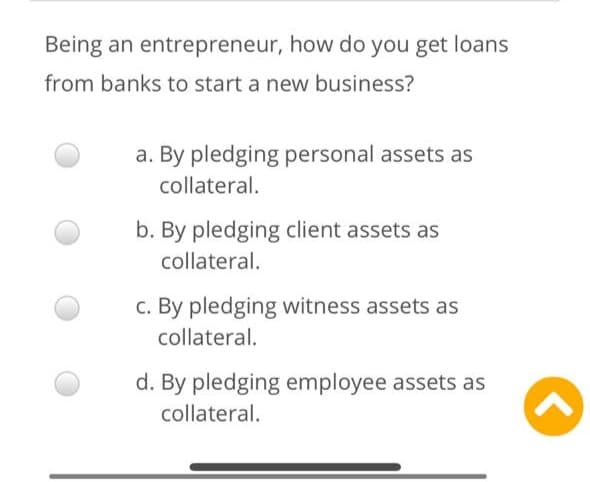 Being an entrepreneur, how do you get loans
from banks to start a new business?
a. By pledging personal assets as
collateral.
b. By pledging client assets as
collateral.
c. By pledging witness assets as
collateral.
d. By pledging employee assets as
collateral.
