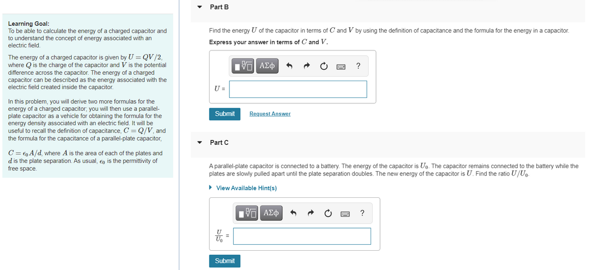 Part B
Learning Goal:
To be able to calculate the energy of a charged capacitor and
to understand the concept of energy associated with an
electric field,
Find the energy U of the capacitor in terms of C and V by using the definition of capacitance and the formula for the energy in a capacitor.
Express your answer in terms of C and V.
The energy of a charged capacitor is given by U = QV/2,
where Q is the charge of the capacitor and V is the potential
difference across the capacitor. The energy of a charged
capacitor can be described as the energy associated with the
electric field created inside the capacitor.
H ΑΣφ
?
U =
In this problem, you will derive two more formulas for the
energy of a charged capacitor; you will then use a parallel-
plate capacitor as a vehicle for obtaining the formula for the
energy density associated with an electric field. It will be
useful to recall the definition of capacitance, C = Q/V, and
the formula for the capacitance of a parallel-plate capacitor,
Submit
Request Answer
Part C
C = €, A/d, where A is the area of each of the plates and
d is the plate separation. As usual, Eo is the permittivity of
free space.
A parallel-plate capacitor is connected to a battery. The energy of the capacitor is Up. The capacitor remains connected to the battery while the
plates are slowly pulled apart until the plate separation doubles. The new energy of the capacitor is U. Find the ratio U/Uo-
• View Available Hint(s)
?
U
Uo
Submit
