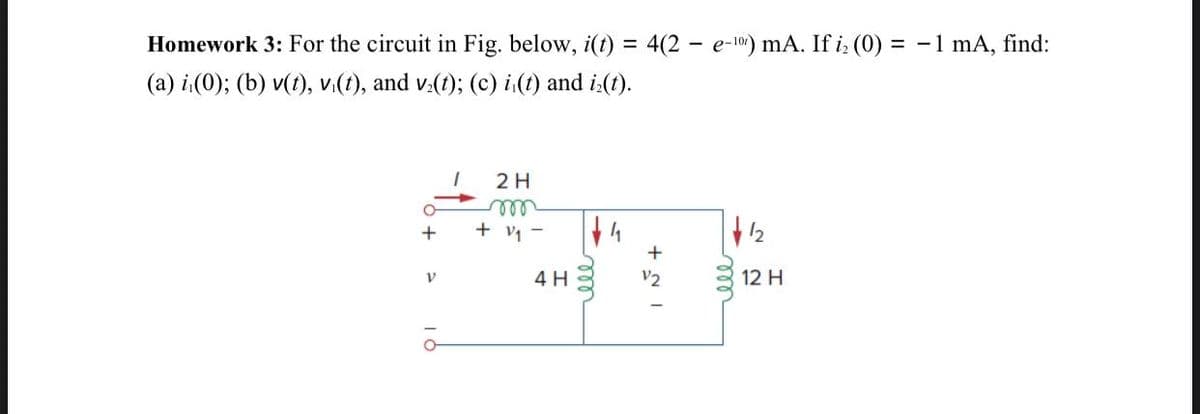 Homework 3: For the circuit in Fig. below, i(t) = 4(2 - e-107) mA. If i (0) = -1 mA, find:
%3D
(a) i(0); (b) v(t), v.(t), and v.(t); (c) i(t) and i:(t).
2H
ll
+ v -
+
4 H
V2
12 H
ll
ll
