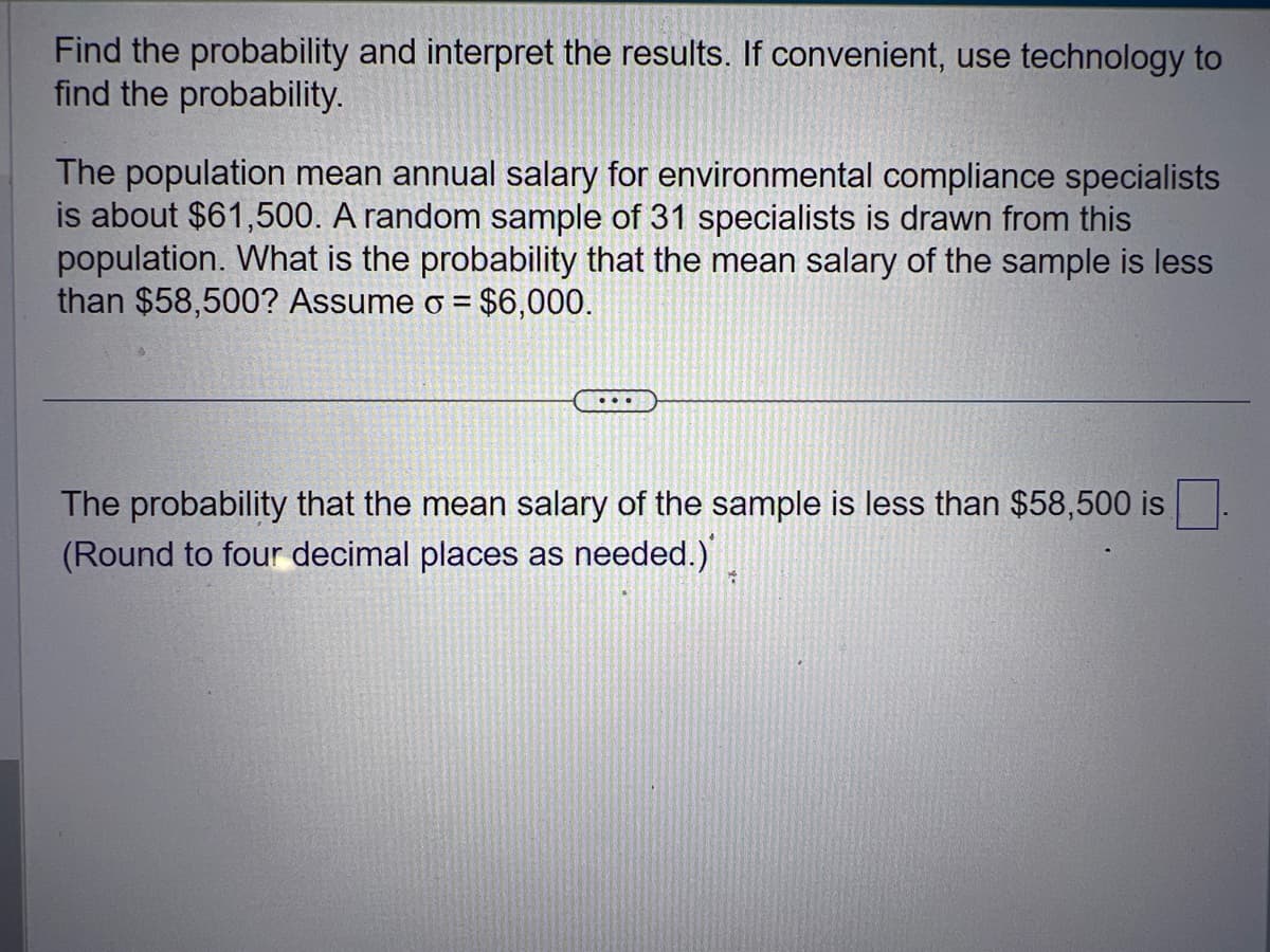 Find the probability and interpret the results. If convenient, use technology to
find the probability.
The population mean annual salary for environmental compliance specialists
is about $61,500. A random sample of 31 specialists is drawn from this
population. What is the probability that the mean salary of the sample is less
than $58,500? Assume o = $6,000.
...
The probability that the mean salary of the sample is less than $58,500 is
(Round to four decimal places as needed.)
7