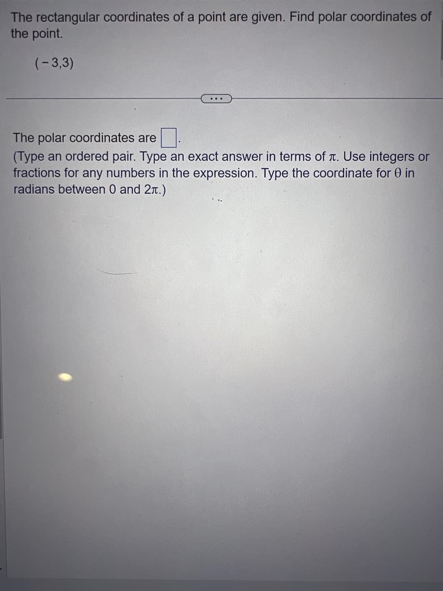 The rectangular coordinates of a point are given. Find polar coordinates of
the point.
(-3,3)
The polar coordinates are
(Type an ordered pair. Type an exact answer in terms of . Use integers or
fractions for any numbers in the expression. Type the coordinate for 0 in
radians between 0 and 2.)