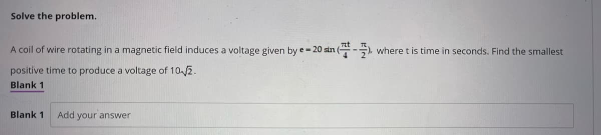 Solve the problem.
A coil of wire rotating in a magnetic field induces a voltage given by e = 20 sin ( where t is time in seconds. Find the smallest
positive time to produce a voltage of 10 √2.
Blank 1
Blank 1 Add your answer