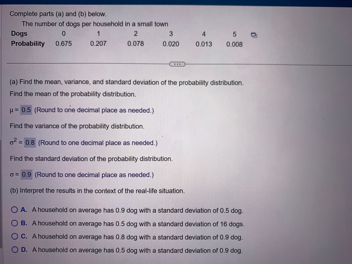 Complete parts (a) and (b) below.
The number of dogs per household in a small town
Dogs
0
2
Probability 0.675
0.078
1
0.207
3
0.020
...
4
0.013
5
0.008
(a) Find the mean, variance, and standard deviation of the probability distribution.
Find the mean of the probability distribution.
μ = 0.5 (Round to one decimal place as needed.)
Find the variance of the probability distribution.
6² = 0.8 (Round to one decimal place as needed.)
Find the standard deviation of the probability distribution.
o= 0.9 (Round to one decimal place as needed.)
(b) Interpret the results in the context of the real-life situation.
A. A household on average has 0.9 dog with a standard deviation of 0.5 dog.
B. A household on average has 0.5 dog with a standard deviation of 16 dogs.
C. A household on average has 0.8 dog with a standard deviation of 0.9 dog.
O D. A household on average has 0.5 dog with a standard deviation of 0.9 dog.