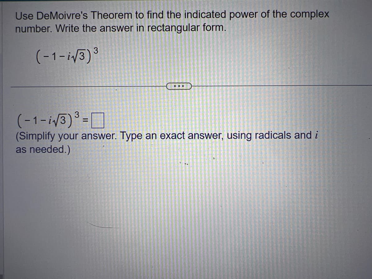 Use DeMoivre's Theorem to find the indicated power of the complex
number. Write the answer in rectangular form.
(-1-i√3)³
(-1-i√3)³=
(Simplify your answer. Type an exact answer, using radicals and i
as needed.)