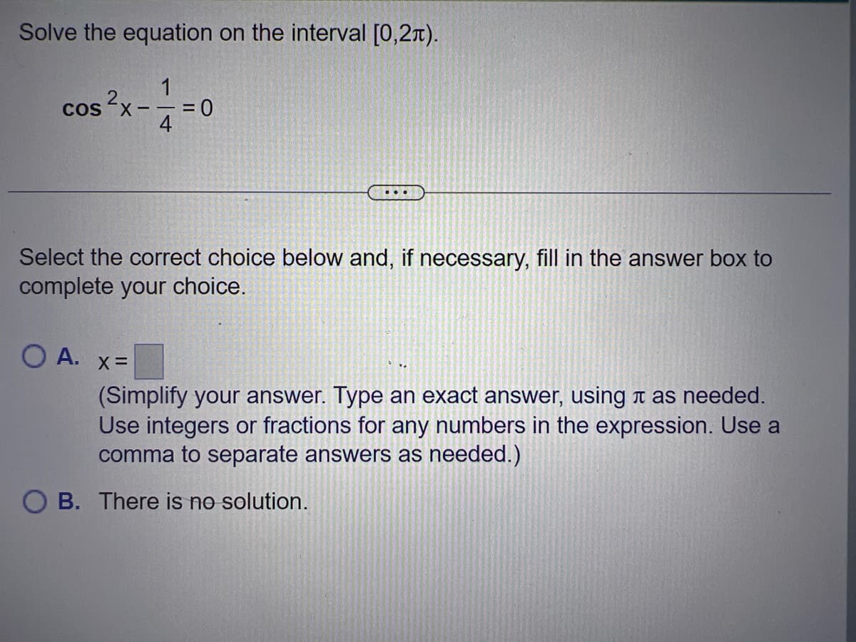 Solve the equation on the interval [0,2π).
1
--=0
4
COS
Select the correct choice below and, if necessary, fill in the answer box to
complete your choice.
OA. X =
...
(Simplify your answer. Type an exact answer, using as needed.
Use integers or fractions for any numbers in the expression. Use a
comma to separate answers as needed.)
OB. There is no solution.