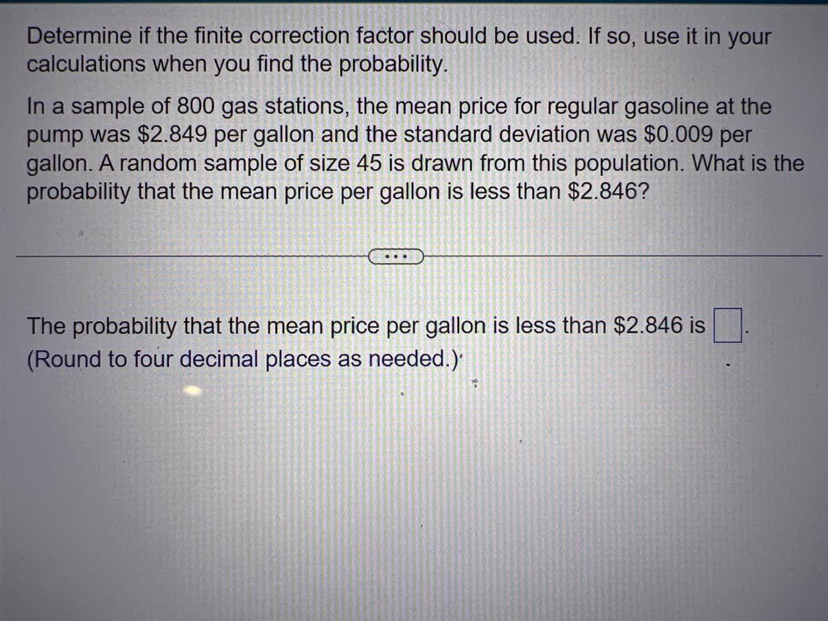 Determine if the finite correction factor should be used. If so, use it in your
calculations when you find the probability.
In a sample of 800 gas stations, the mean price for regular gasoline at the
pump was $2.849 per gallon and the standard deviation was $0.009 per
gallon. A random sample of size 45 is drawn from this population. What is the
probability that the mean price per gallon is less than $2.846?
The probability that the mean price per gallon is less than $2.846 is
(Round to four decimal places as needed.)
X