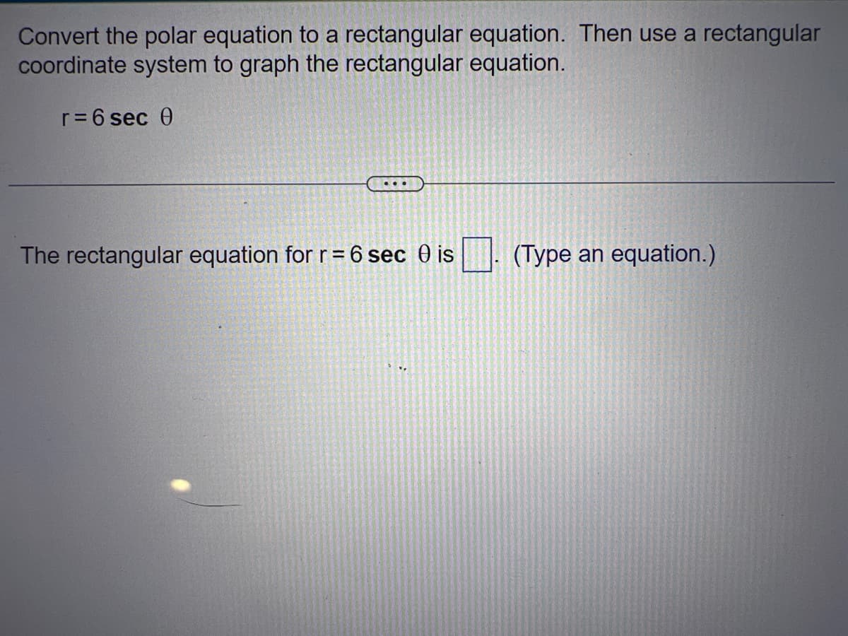 Convert the polar equation to a rectangular equation. Then use a rectangular
coordinate system to graph the rectangular equation.
r = 6 sec 0
...
The rectangular equation for r = 6 sec 0 is
(Type an equation.)