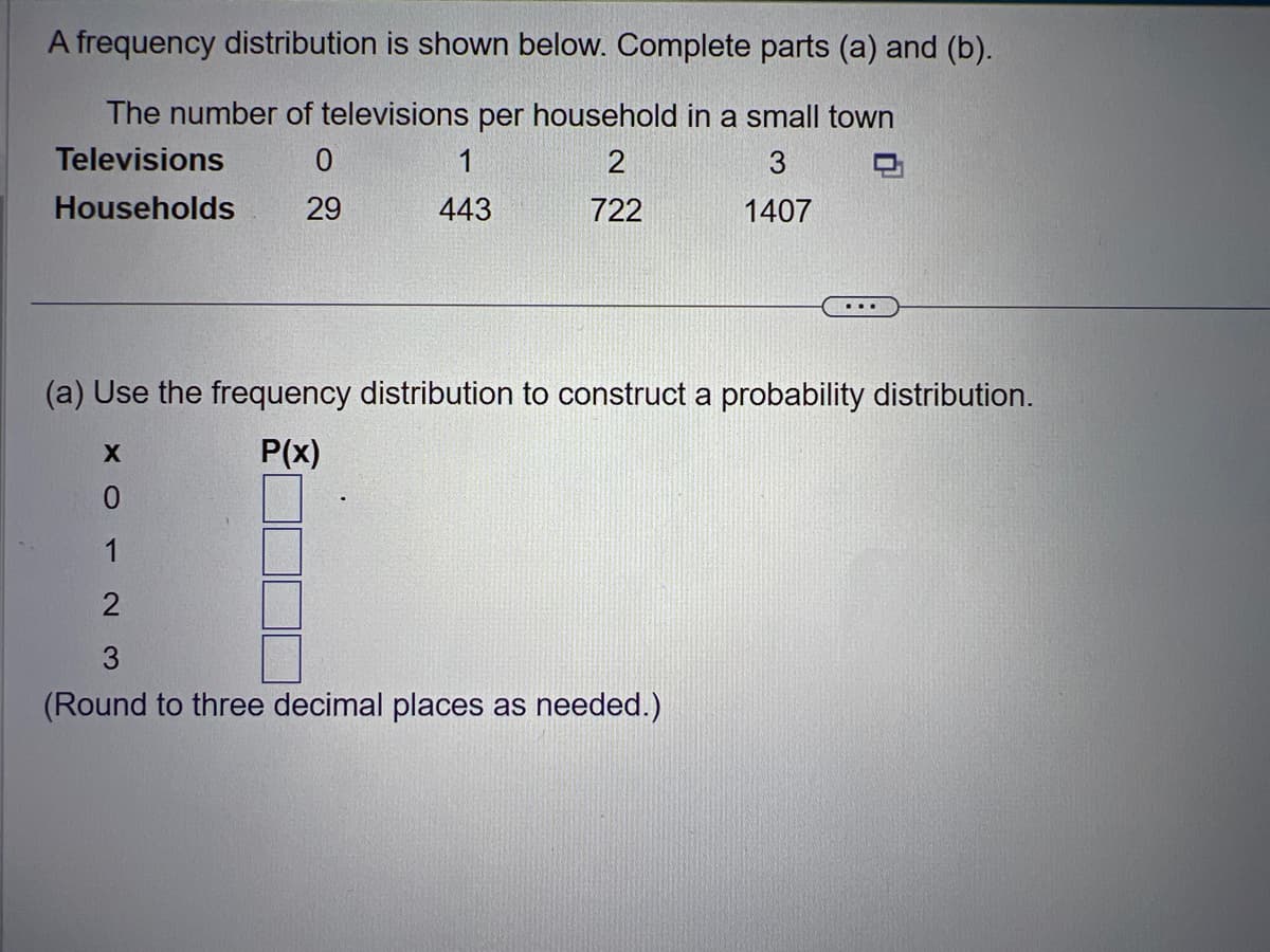 A frequency distribution is shown below. Complete parts (a) and (b).
The number of televisions per household in a small town
Televisions
0
2
3
Households
29
722
1407
443
(a) Use the frequency distribution to construct a probability distribution.
P(x)
X
0
1
2
(Round to three decimal places as needed.)