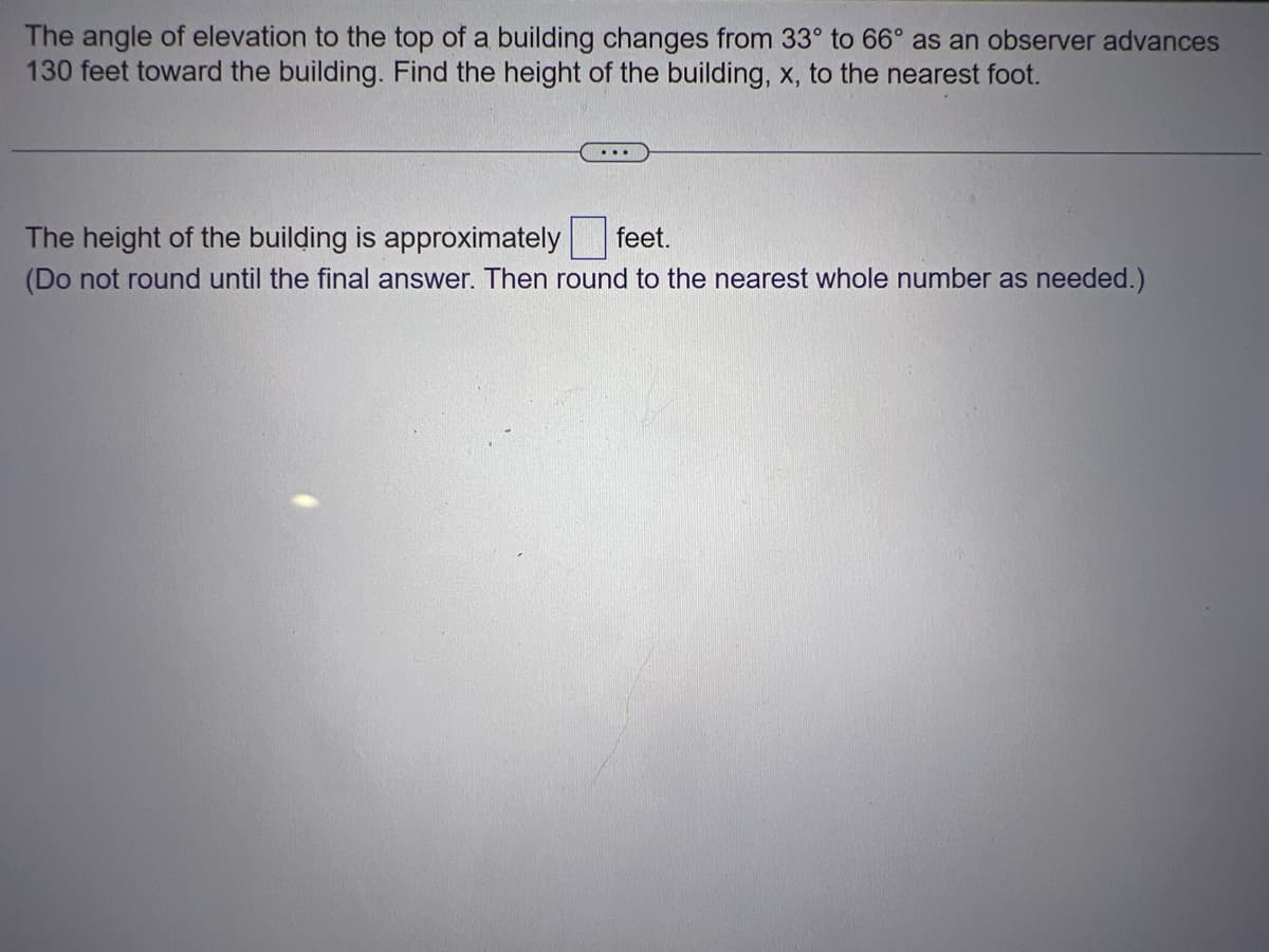 The angle of elevation to the top of a building changes from 33° to 66° as an observer advances
130 feet toward the building. Find the height of the building, x, to the nearest foot.
...
The height of the building is approximately feet.
(Do not round until the final answer. Then round to the nearest whole number as needed.)