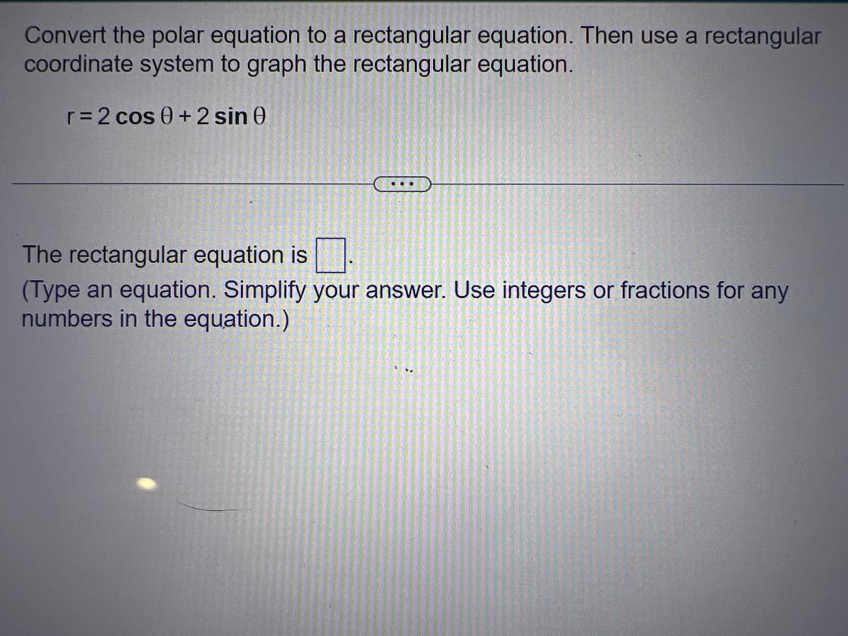 Convert the polar equation to a rectangular equation. Then use a rectangular
coordinate system to graph the rectangular equation.
r = 2 cos 0 + 2 sin 0
...
The rectangular equation is
(Type an equation. Simplify your answer. Use integers or fractions for any
numbers in the equation.)