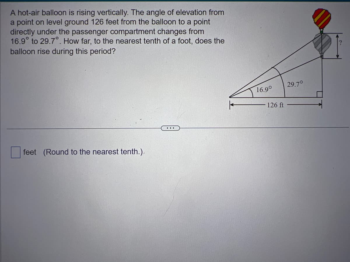 A hot-air balloon is rising vertically. The angle of elevation from
a point on level ground 126 feet from the balloon to a point
directly under the passenger compartment changes from
16.9° to 29.7°. How far, to the nearest tenth of a foot, does the
balloon rise during this period?
feet (Round to the nearest tenth.).
16.9°
126 ft
29.7°