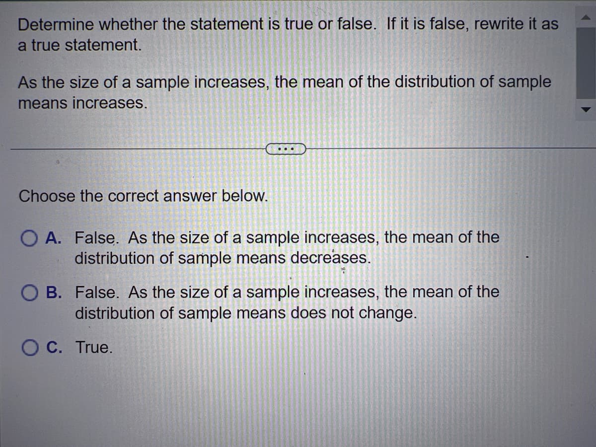 Determine whether the statement is true or false. If it is false, rewrite it as
a true statement.
As the size of a sample increases, the mean of the distribution of sample
means increases.
Choose the correct answer below.
O A. False. As the size of a sample increases, the mean of the
distribution of sample means decreases.
B. False. As the size of a sample increases, the mean of the
distribution of sample means does not change.
O C. True.