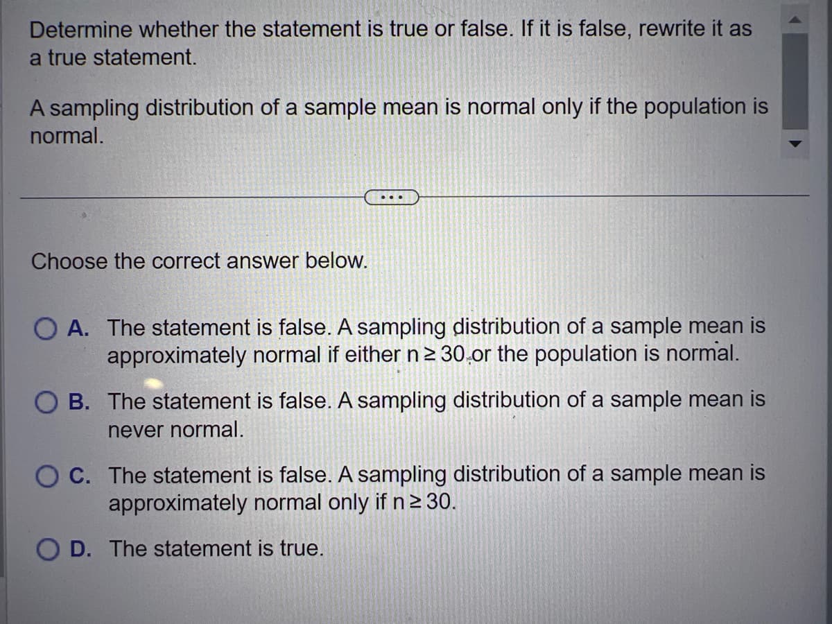 Determine whether the statement is true or false. If it is false, rewrite it as
a true statement.
A sampling distribution of a sample mean is normal only if the population is
normal.
Choose the correct answer below.
O A. The statement is false. A sampling distribution of a sample mean is
approximately normal if either n ≥ 30 or the population is normal.
B. The statement is false. A sampling distribution of a sample mean is
never normal.
O C. The statement is false. A sampling distribution of a sample mean is
approximately normal only if n ≥ 30.
OD. The statement is true.