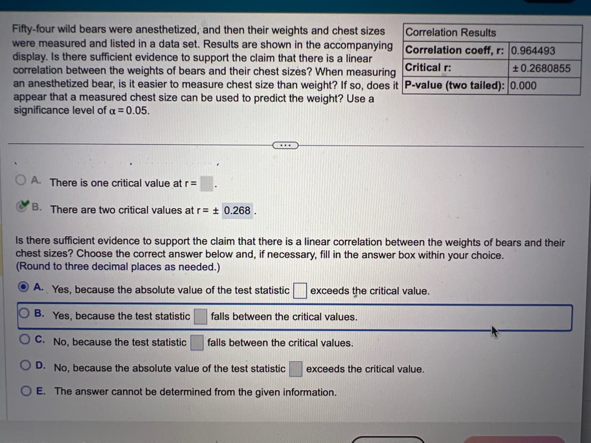 Critical r:
Fifty-four wild bears were anesthetized, and then their weights and chest sizes
were measured and listed in a data set. Results are shown in the accompanying
display. Is there sufficient evidence to support the claim that there is a linear
correlation between the weights of bears and their chest sizes? When measuring
an anesthetized bear, is it easier to measure chest size than weight? If so, does it P-value (two tailed): 0.000
appear that a measured chest size can be used to predict the weight? Use a
significance level of a = 0.05.
OA. There is one critical value at r=
B. There are two critical values at r= ± 0.268
Correlation Results
Correlation coeff, r: 0.964493
+0.2680855
Is there sufficient evidence to support the claim that there is a linear correlation between the weights of bears and their
chest sizes? Choose the correct answer below and, if necessary, fill in the answer box within your choice.
(Round to three decimal places as needed.)
OA. Yes, because the absolute value of the test statistic exceeds the critical value.
B. Yes, because the test statistic
C. No, because the test statistic
falls between the critical values.
D. No, because the absolute value of the test statistic exceeds the critical value.
O E. The answer cannot be determined from the given information.
falls between the critical values.