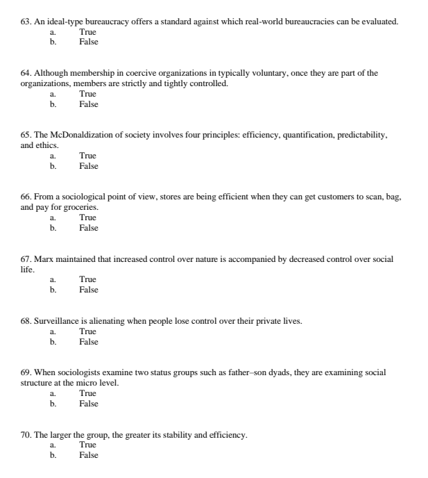 63. An ideal-type bureaucracy offers a standard against which real-world bureaucracies can be evaluated.
a.
True
b.
False
64. Although membership in coercive organizations in typically voluntary, once they are part of the
organizations, members are strictly and tightly controlled.
a.
True
b.
False
65. The McDonaldization of society involves four principles: efficiency, quantification, predictability,
and ethics.
a.
True
b.
False
66. From a sociological point of view, stores are being efficient when they can get customers to scan, bag,
and pay for groceries.
a.
True
b.
False
67. Marx maintained that increased control over nature is accompanied by decreased control over social
life.
a.
True
b.
False
68. Surveillance is alienating when people lose control over their private lives.
a.
True
b.
False
69. When sociologists examine two status groups such as father-son dyads, they are examining social
structure at the micro level.
a.
True
b.
False
70. The larger the group, the greater its stability and efficiency.
a.
True
b.
False
