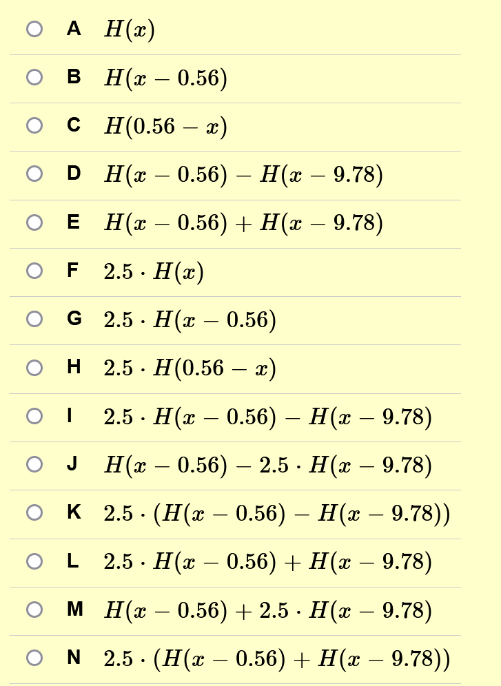 O A H(x)
B
c
H(x - 0.56)
H (0.56 - x)
DH(x – 0.56) – H(x – 9.78)
E H(x − 0.56) + H(x − 9.78)
2.5. H(x)
G 2.5. H(x – 0.56)
H_ 2.5 - H(0.56 – x)
I
2.5. H(x – 0.56) – H(x − 9.78)
H(x – 0.56) — 2.5 · H(x – 9.78)
K 2.5 (H(x – 0.56) – H(x – 9.78))
2.5 H(x 0.56) + H(x − 9.78)
M H(x −0.56) + 2.5 · H(x − 9.78)
L
ON 2.5 (H(x − 0.56) + H(x – 9.78))