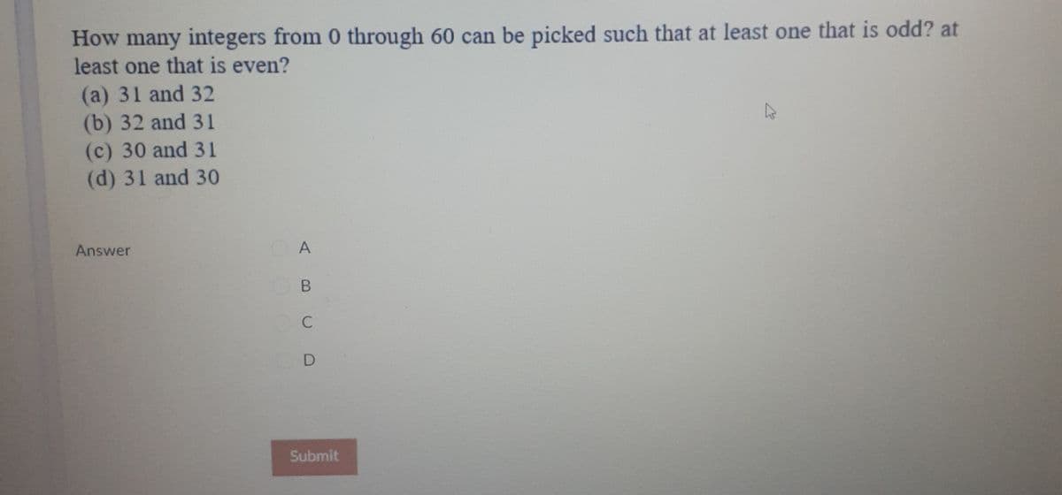 How many integers from 0 through 60 can be picked such that at least one that is odd? at
least one that is even?
(a) 31 and 32
(b) 32 and 31
(c) 30 and 31
(d) 31 and 30
Answer
C
Submit
