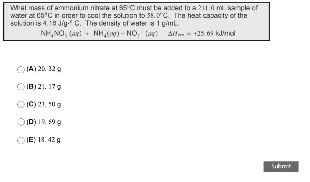 What mass of ammonium nitrate at 65°C must be added to a 211.0 mL sample of
water at 65°C in order to cool the solution to 58.0°C. The heat capacity of the
solution is 4.18 J/g. C. The density of water is 1 g/mL.
NH4NO3(aq) → NH₂(aq) + NO3- (aq) Hrxn
(A) 20. 32 g
(B) 21. 17 g
(C) 23. 50 g
(D) 19. 69 g
(E) 18.42 g
=
+25.69 kJ/mol
Submit