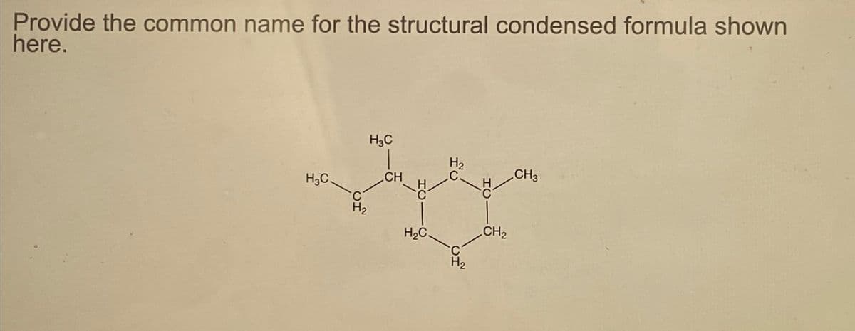 Provide the common name for the structural condensed formula shown
here.
H3C
H3C
|
CH
H₂C.
H₂
CH₂
CH3