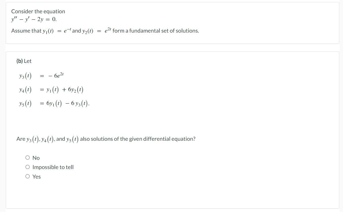 Consider the equation
y" y' - 2y = 0.
Assume that y₁ (t) = e-¹ and y₂(t) = e²t form a fundamental set of solutions.
(b) Let
Y3 (1)
Y4 (t)
= y₁ (t) + 6y₂ (t)
ys(t) = 6y₁ (t) — 6y3(t).
=
- 6e²t
Are y3 (t), y4 (t), and ys (t) also solutions of the given differential equation?
O No
O Impossible to tell
O Yes