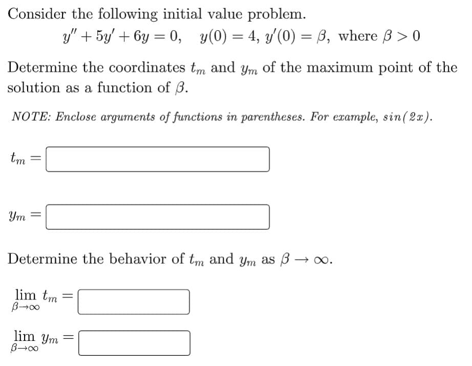 Consider the following initial value problem.
Determine the coordinates tm and ym of the maximum point of the
solution as a function of 3.
NOTE: Enclose arguments of functions in parentheses. For example, sin (2x).
tm
Ym
y" + 5y + 6y = 0, y(0) = 4, y'(0) = 3, where 3 > 0
Determine the behavior of tm and ym as → ∞.
lim tm
B→∞0
lim ym
B→∞