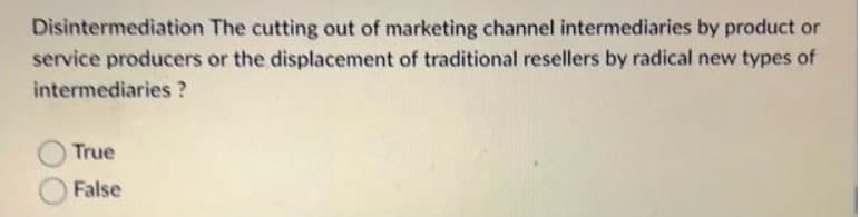 Disintermediation The cutting out of marketing channel intermediaries by product or
service producers or the displacement of traditional resellers by radical new types of
intermediaries ?
True
False
