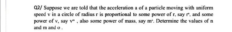 Q2/ Suppose we are told that the acceleration a of a particle moving with uniform
speed v in a circle of radius r is proportional to some power of r, say r. and some
power of v, say v", also some power of mass, say mº. Determine the values of n
and m and o.