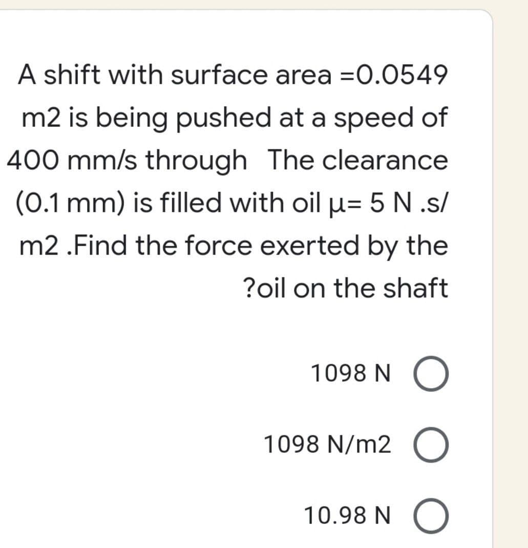 A shift with surface area =0.0549
m2 is being pushed at a speed of
400 mm/s through The clearance
(0.1 mm) is filled with oil µ- 5 N.s/
m2.Find the force exerted by the
?oil on the shaft
1098 N O
1098 N/m2 O
10.98 N
O