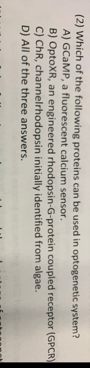 (2) Which of the following proteins can be used in optogenetic system?
A) GCAMP, a fluorescent calcium sensor.
B) OptoXR, an engineered rhodopsin-G-protein coupled receptor (GPCR)
C) ChR, channelrhodopsin initially identified from algae.
D) All of the three answers.