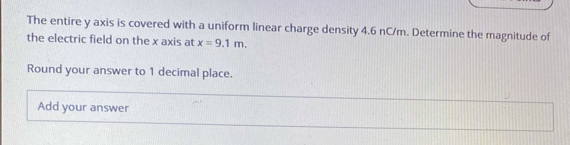 The entire y axis is covered with a uniform linear charge density 4.6 nC/m. Determine the magnitude of
the electric field on the x axis at x = 9.1 m.
