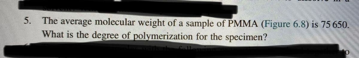 5. The average molecular weight of a sample of PMMA (Figure 6.8) is 75 650.
What is the degree of polymerization for the specimen?
Callewing
Lowith th fall
