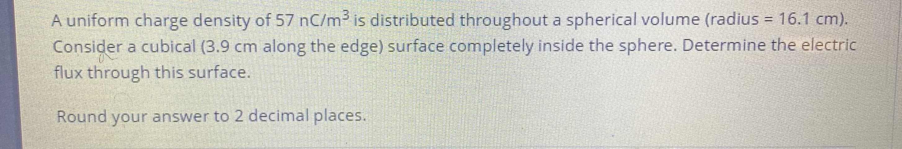 A uniform charge density of 57 nC/m3 is distributed throughout a spherical volume (radius = 16.1 cm).
Consider a cubical (3.9 cm along the edge) surface completely inside the sphere. Determine the electric
flux through this surface.
