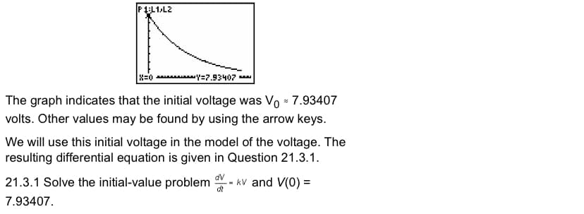 P1L1L2
x=0 Y=7.93407
The graph indicates that the initial voltage was Vo = 7.93407
volts. Other values may be found by using the arrow keys.
We will use this initial voltage in the model of the voltage. The
resulting differential equation is given in Question 21.3.1.
21.3.1 Solve the initial-value problem
dv
kv and V(0) =
di
7.93407.
